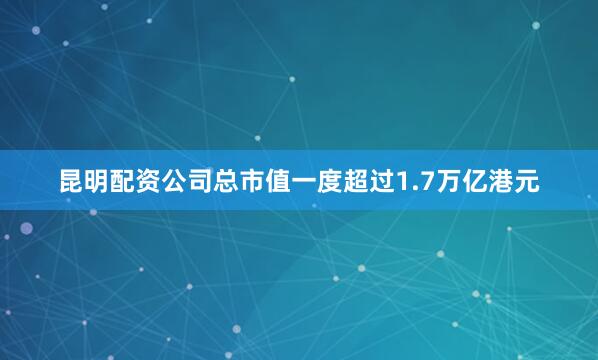 昆明配资公司总市值一度超过1.7万亿港元