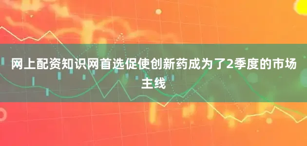 网上配资知识网首选促使创新药成为了2季度的市场主线