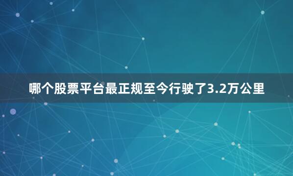 哪个股票平台最正规至今行驶了3.2万公里
