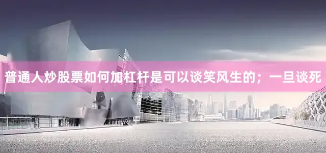 普通人炒股票如何加杠杆是可以谈笑风生的；一旦谈死