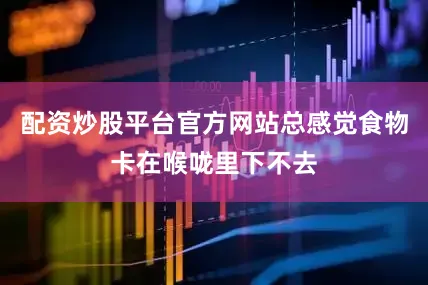 配资炒股平台官方网站总感觉食物卡在喉咙里下不去