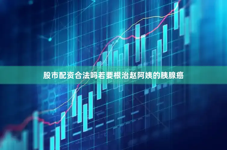 股市配资合法吗若要根治赵阿姨的胰腺癌