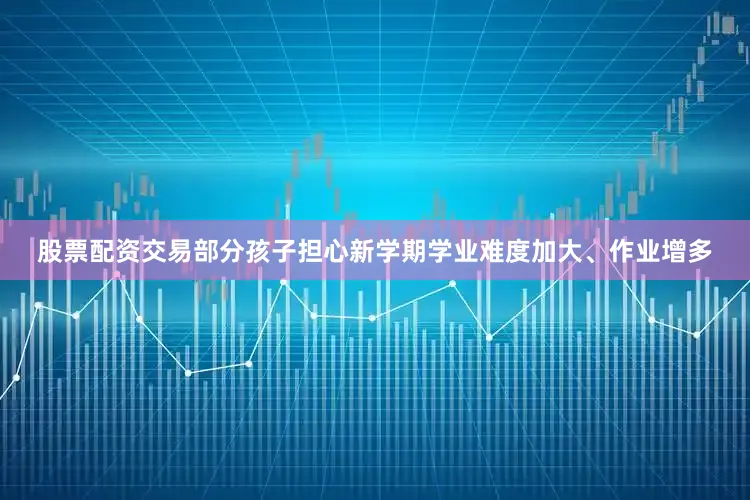 股票配资交易部分孩子担心新学期学业难度加大、作业增多