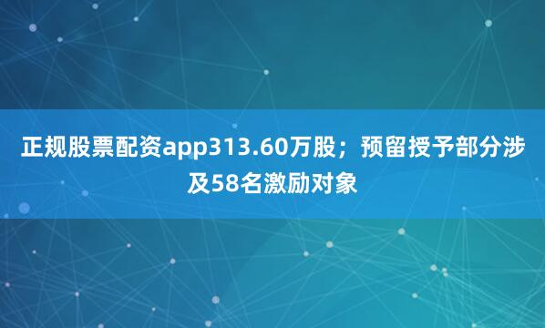 正规股票配资app313.60万股；预留授予部分涉及58名激励对象